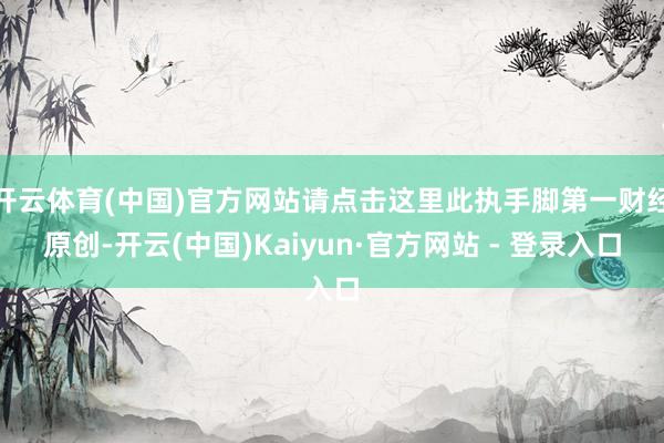 开云体育(中国)官方网站请点击这里此执手脚第一财经原创-开云(中国)Kaiyun·官方网站 - 登录入口