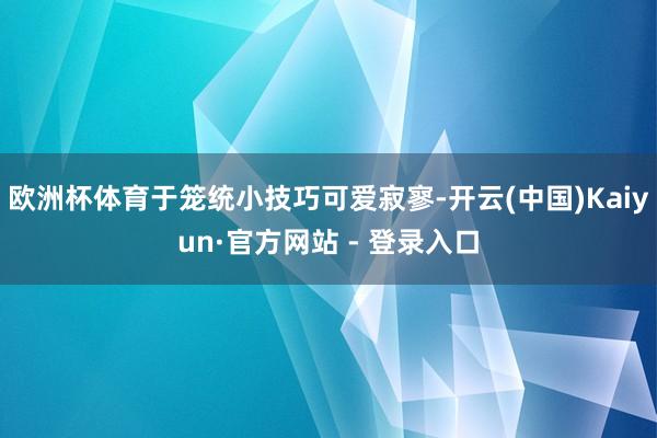 欧洲杯体育于笼统小技巧可爱寂寥-开云(中国)Kaiyun·官方网站 - 登录入口