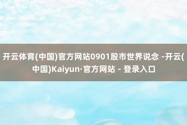 开云体育(中国)官方网站0901股市世界说念 -开云(中国)Kaiyun·官方网站 - 登录入口