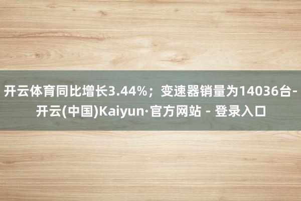 开云体育同比增长3.44%；变速器销量为14036台-开云(中国)Kaiyun·官方网站 - 登录入口