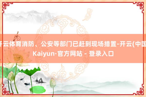 开云体育消防、公安等部门已赶到现场措置-开云(中国)Kaiyun·官方网站 - 登录入口