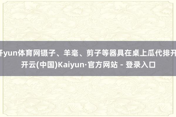 开yun体育网镊子、羊毫、剪子等器具在桌上瓜代排开-开云(中国)Kaiyun·官方网站 - 登录入口