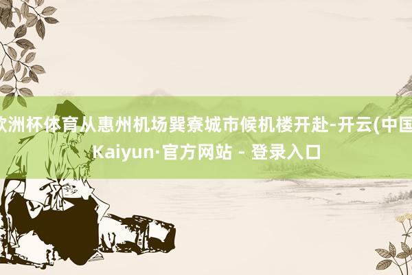 欧洲杯体育从惠州机场巽寮城市候机楼开赴-开云(中国)Kaiyun·官方网站 - 登录入口