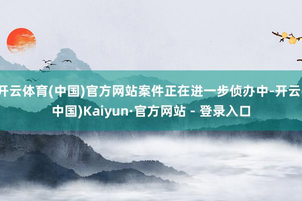 开云体育(中国)官方网站案件正在进一步侦办中-开云(中国)Kaiyun·官方网站 - 登录入口