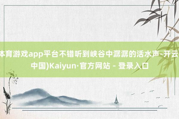 体育游戏app平台不错听到峡谷中潺潺的活水声-开云(中国)Kaiyun·官方网站 - 登录入口