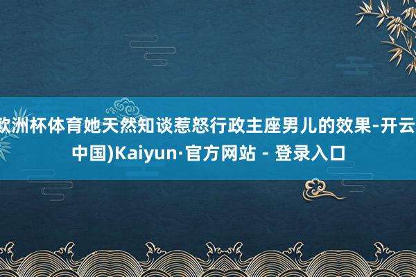 欧洲杯体育她天然知谈惹怒行政主座男儿的效果-开云(中国)Kaiyun·官方网站 - 登录入口