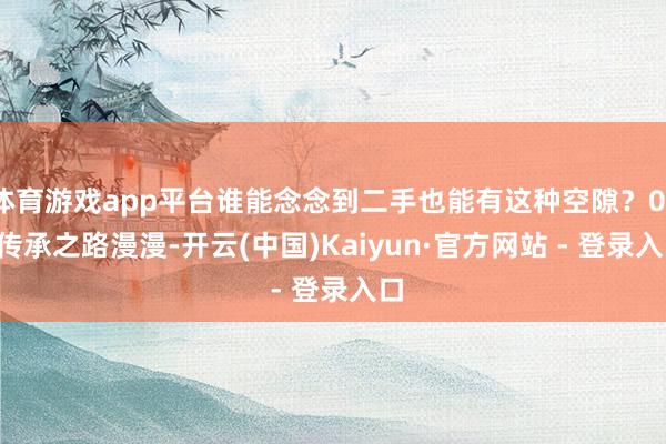 体育游戏app平台谁能念念到二手也能有这种空隙?01. 传承之路漫漫-开云(中国)Kaiyun·官方网站 - 登录入口
