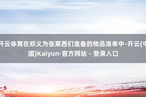 开云体育在郑义为张莱西们准备的物品清单中-开云(中国)Kaiyun·官方网站 - 登录入口