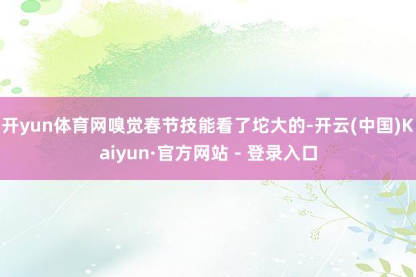 开yun体育网嗅觉春节技能看了坨大的-开云(中国)Kaiyun·官方网站 - 登录入口