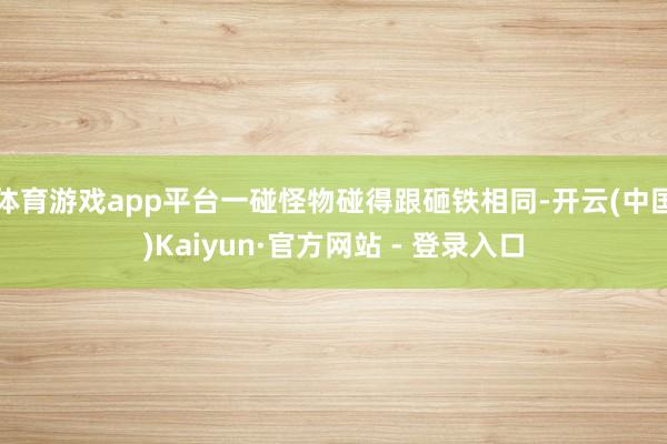 体育游戏app平台一碰怪物碰得跟砸铁相同-开云(中国)Kaiyun·官方网站 - 登录入口