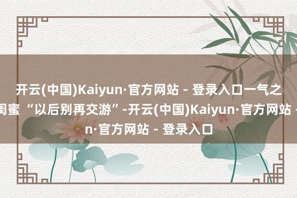 开云(中国)Kaiyun·官方网站 - 登录入口一气之下恢复了闺蜜 “以后别再交游”-开云(中国)Kaiyun·官方网站 - 登录入口