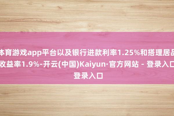 体育游戏app平台以及银行进款利率1.25%和搭理居品收益率1.9%-开云(中国)Kaiyun·官方网站 - 登录入口
