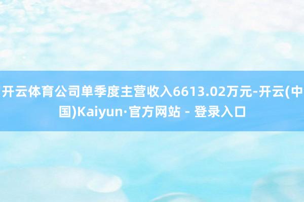 开云体育公司单季度主营收入6613.02万元-开云(中国)Kaiyun·官方网站 - 登录入口
