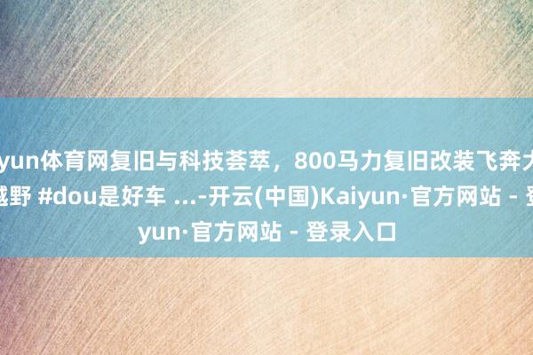 开yun体育网复旧与科技荟萃，800马力复旧改装飞奔大G #硬派越野 #dou是好车 ...-开云(中国)Kaiyun·官方网站 - 登录入口