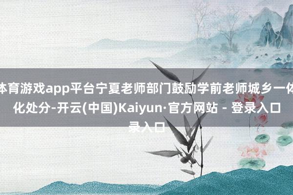 体育游戏app平台宁夏老师部门鼓励学前老师城乡一体化处分-开云(中国)Kaiyun·官方网站 - 登录入口