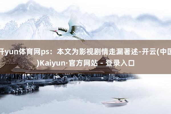开yun体育网ps：本文为影视剧情走漏著述-开云(中国)Kaiyun·官方网站 - 登录入口
