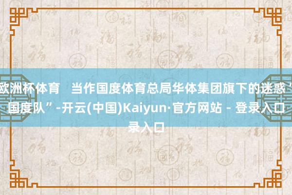欧洲杯体育 当作国度体育总局华体集团旗下的迷惑“国度队”-开云(中国)Kaiyun·官方网站 - 登录入口