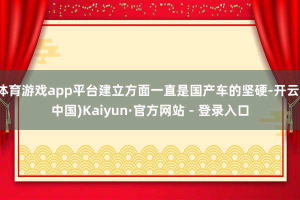体育游戏app平台建立方面一直是国产车的坚硬-开云(中国)Kaiyun·官方网站 - 登录入口