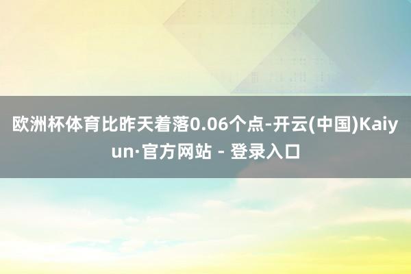 欧洲杯体育比昨天着落0.06个点-开云(中国)Kaiyun·官方网站 - 登录入口