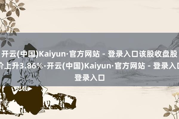 开云(中国)Kaiyun·官方网站 - 登录入口该股收盘股价上升3.86%-开云(中国)Kaiyun·官方网站 - 登录入口