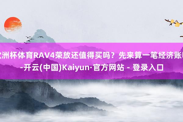欧洲杯体育RAV4荣放还值得买吗？先来算一笔经济账吧-开云(中国)Kaiyun·官方网站 - 登录入口