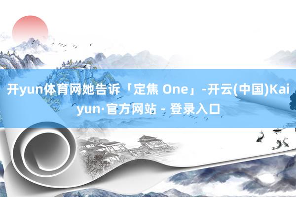 开yun体育网她告诉「定焦 One」-开云(中国)Kaiyun·官方网站 - 登录入口