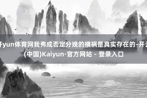 开yun体育网我弗成否定分娩的横祸是真实存在的-开云(中国)Kaiyun·官方网站 - 登录入口