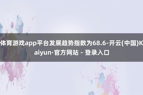 体育游戏app平台发展趋势指数为68.6-开云(中国)Kaiyun·官方网站 - 登录入口