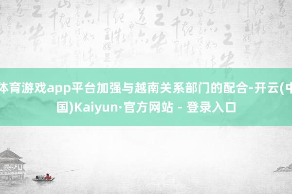体育游戏app平台加强与越南关系部门的配合-开云(中国)Kaiyun·官方网站 - 登录入口