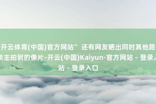 开云体育(中国)官方网站” 还有网友晒出同时其他路东谈主拍到的像片-开云(中国)Kaiyun·官方网站 - 登录入口