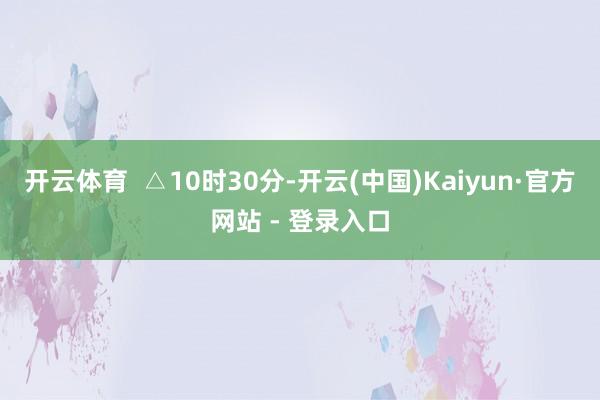 开云体育 △10时30分-开云(中国)Kaiyun·官方网站 - 登录入口