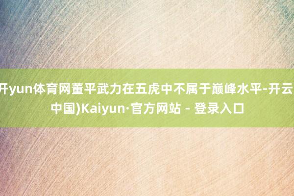 开yun体育网董平武力在五虎中不属于巅峰水平-开云(中国)Kaiyun·官方网站 - 登录入口