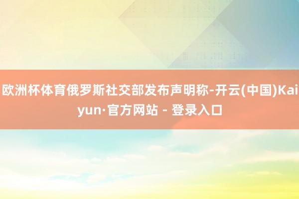 欧洲杯体育俄罗斯社交部发布声明称-开云(中国)Kaiyun·官方网站 - 登录入口