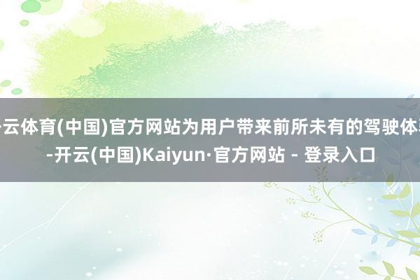 开云体育(中国)官方网站为用户带来前所未有的驾驶体验-开云(中国)Kaiyun·官方网站 - 登录入口