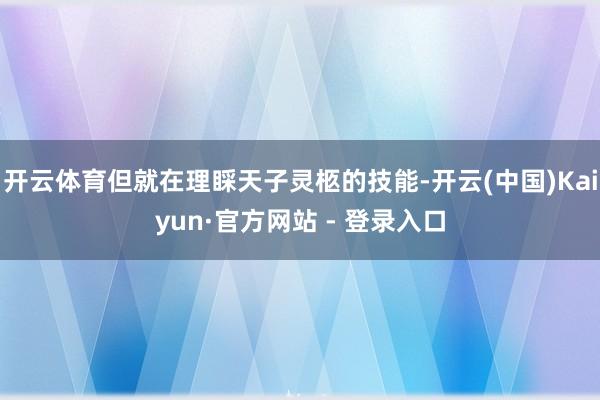 开云体育但就在理睬天子灵柩的技能-开云(中国)Kaiyun·官方网站 - 登录入口