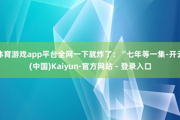 体育游戏app平台全网一下就炸了:“七年等一集-开云(中国)Kaiyun·官方网站 - 登录入口