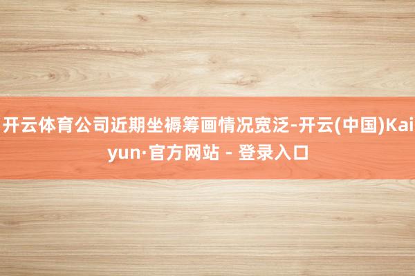 开云体育公司近期坐褥筹画情况宽泛-开云(中国)Kaiyun·官方网站 - 登录入口