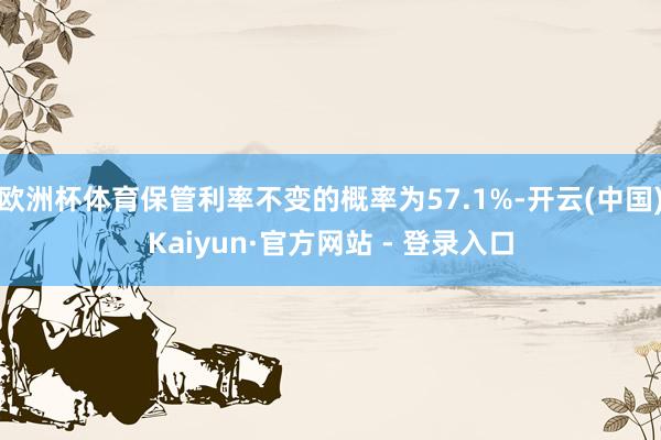 欧洲杯体育保管利率不变的概率为57.1%-开云(中国)Kaiyun·官方网站 - 登录入口