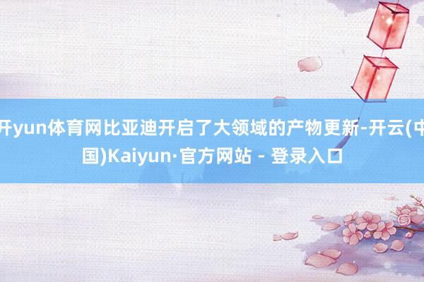 开yun体育网比亚迪开启了大领域的产物更新-开云(中国)Kaiyun·官方网站 - 登录入口