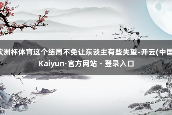 欧洲杯体育这个结局不免让东谈主有些失望-开云(中国)Kaiyun·官方网站 - 登录入口