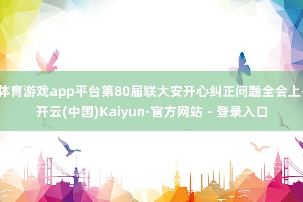 体育游戏app平台第80届联大安开心纠正问题全会上-开云(中国)Kaiyun·官方网站 - 登录入口