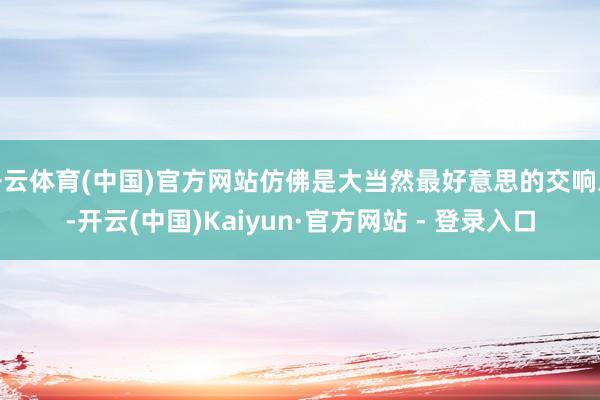 开云体育(中国)官方网站仿佛是大当然最好意思的交响乐-开云(中国)Kaiyun·官方网站 - 登录入口