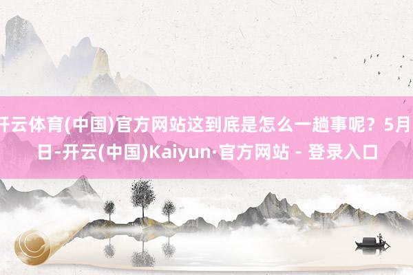 开云体育(中国)官方网站这到底是怎么一趟事呢？5月1日-开云(中国)Kaiyun·官方网站 - 登录入口