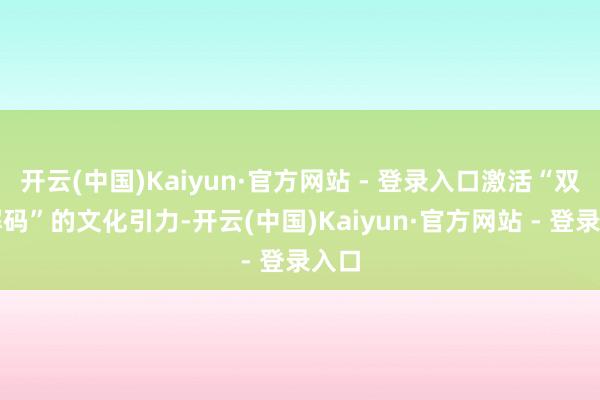 开云(中国)Kaiyun·官方网站 - 登录入口激活“双向解码”的文化引力-开云(中国)Kaiyun·官方网站 - 登录入口