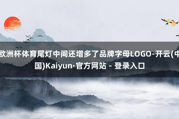 欧洲杯体育尾灯中间还增多了品牌字母LOGO-开云(中国)Kaiyun·官方网站 - 登录入口