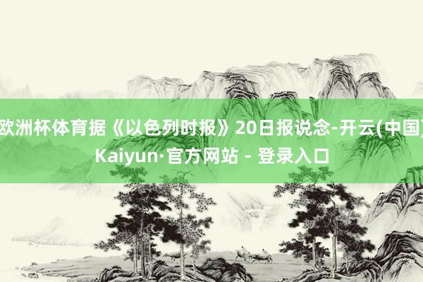 欧洲杯体育据《以色列时报》20日报说念-开云(中国)Kaiyun·官方网站 - 登录入口