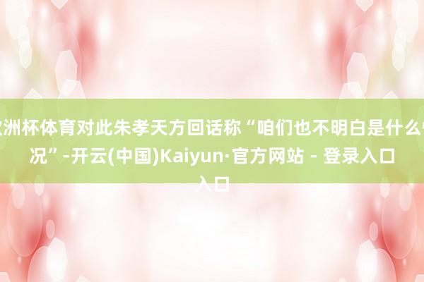 欧洲杯体育对此朱孝天方回话称“咱们也不明白是什么情况”-开云(中国)Kaiyun·官方网站 - 登录入口
