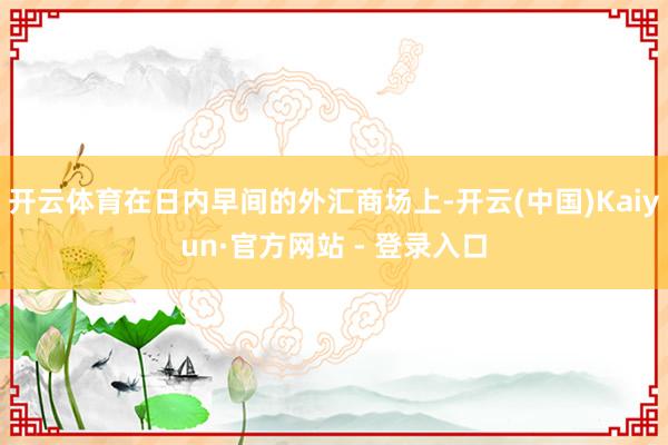 开云体育在日内早间的外汇商场上-开云(中国)Kaiyun·官方网站 - 登录入口