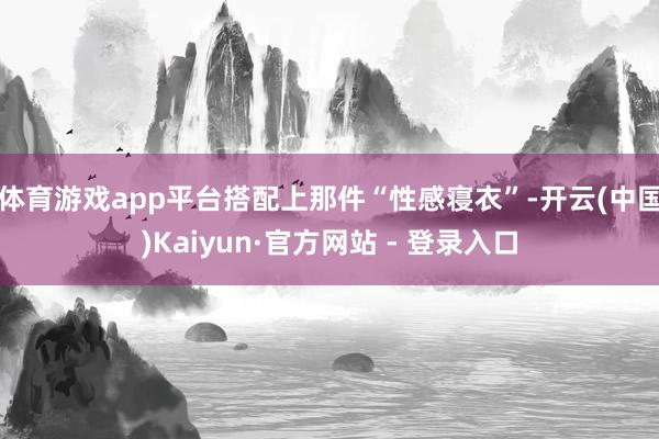 体育游戏app平台搭配上那件“性感寝衣”-开云(中国)Kaiyun·官方网站 - 登录入口