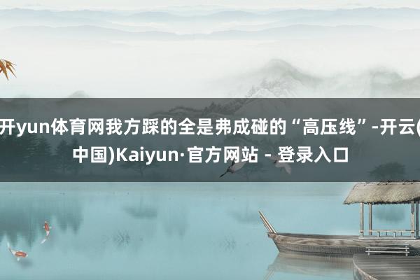 开yun体育网我方踩的全是弗成碰的“高压线”-开云(中国)Kaiyun·官方网站 - 登录入口